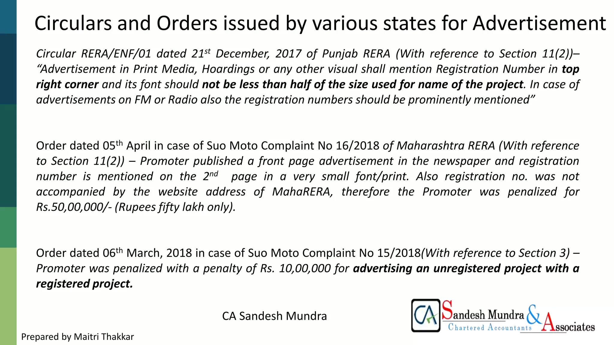 CA Sandesh Mundra
Circulars and Orders issued by various states for Advertisement
Circular RERA/ENF/01 dated 21st December, 2017 of Punjab RERA (With reference to Section 11(2))–
“Advertisement in Print Media, Hoardings or any other visual shall mention Registration Number in top
right corner and its font should not be less than half of the size used for name of the project. In case of
advertisements on FM or Radio also the registration numbers should be prominently mentioned”
Order dated 05th April in case of Suo Moto Complaint No 16/2018 of Maharashtra RERA (With reference
to Section 11(2)) – Promoter published a front page advertisement in the newspaper and registration
number is mentioned on the 2nd page in a very small font/print. Also registration no. was not
accompanied by the website address of MahaRERA, therefore the Promoter was penalized for
Rs.50,00,000/- (Rupees fifty lakh only).
Order dated 06th March, 2018 in case of Suo Moto Complaint No 15/2018(With reference to Section 3) –
Promoter was penalized with a penalty of Rs. 10,00,000 for advertising an unregistered project with a
registered project.
Prepared by Maitri Thakkar
 