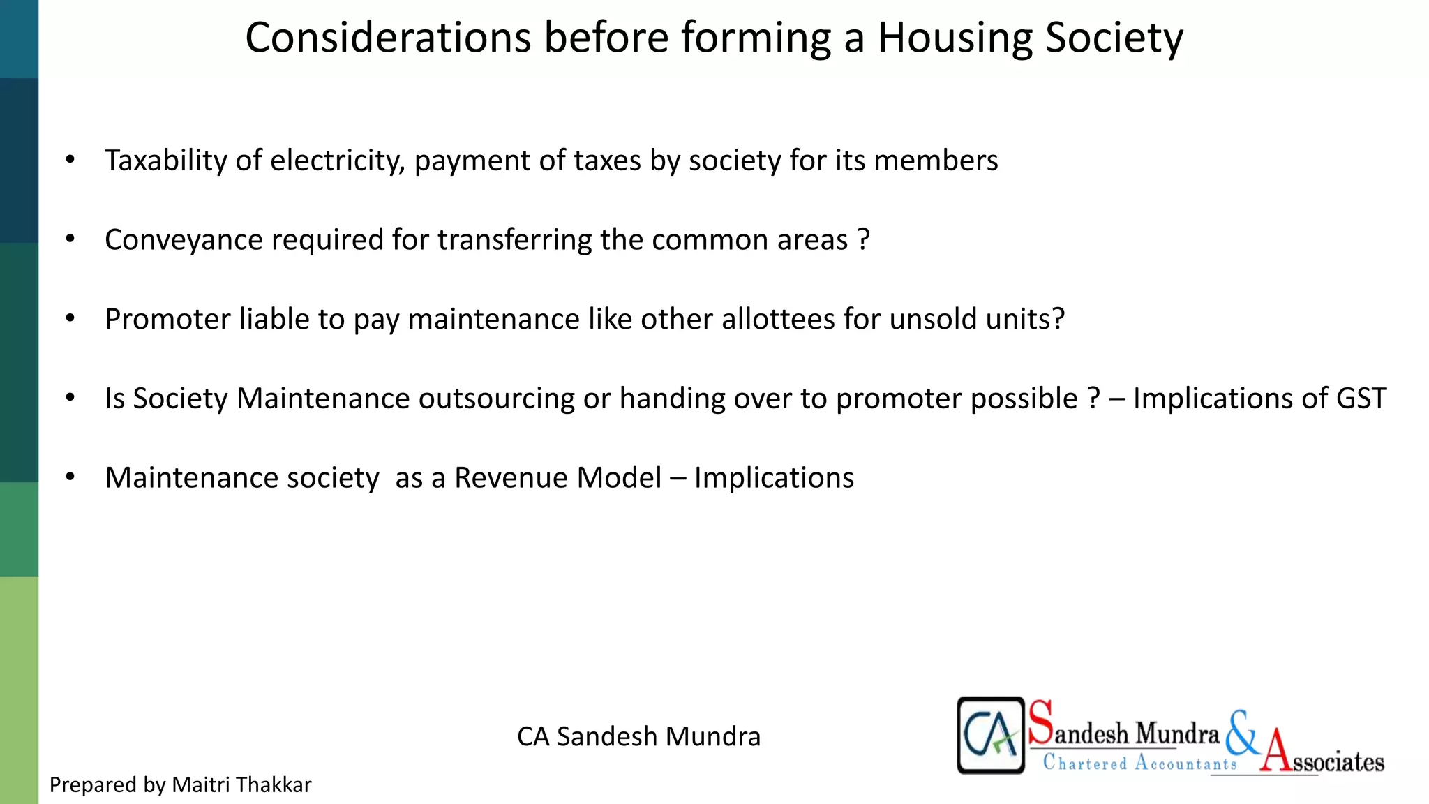 CA Sandesh Mundra
Considerations before forming a Housing Society
• Taxability of electricity, payment of taxes by society for its members
• Conveyance required for transferring the common areas ?
• Promoter liable to pay maintenance like other allottees for unsold units?
• Is Society Maintenance outsourcing or handing over to promoter possible ? – Implications of GST
• Maintenance society as a Revenue Model – Implications
Prepared by Maitri Thakkar
 