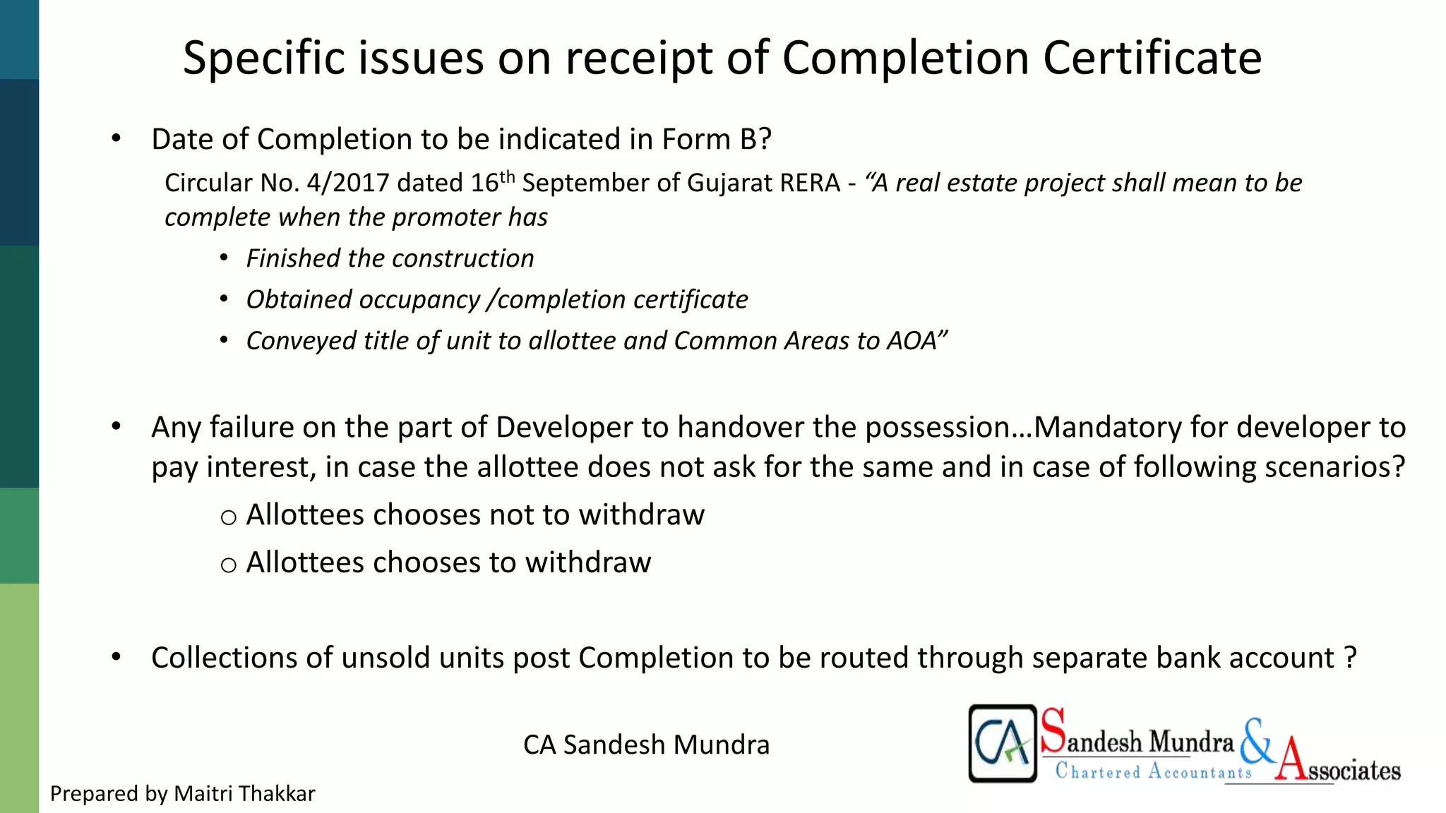 CA Sandesh Mundra
• Date of Completion to be indicated in Form B?
Circular No. 4/2017 dated 16th September of Gujarat RERA - “A real estate project shall mean to be
complete when the promoter has
• Finished the construction
• Obtained occupancy /completion certificate
• Conveyed title of unit to allottee and Common Areas to AOA”
• Any failure on the part of Developer to handover the possession…Mandatory for developer to
pay interest, in case the allottee does not ask for the same and in case of following scenarios?
o Allottees chooses not to withdraw
o Allottees chooses to withdraw
• Collections of unsold units post Completion to be routed through separate bank account ?
Specific issues on receipt of Completion Certificate
Prepared by Maitri Thakkar
 
