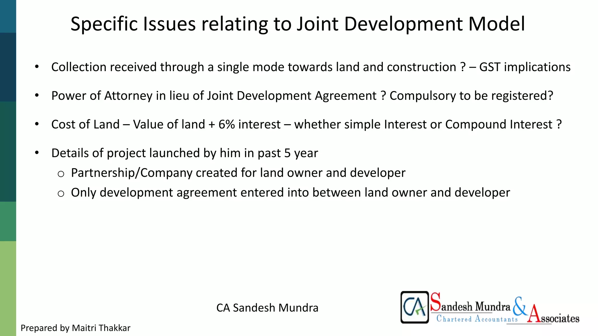 CA Sandesh Mundra
• Collection received through a single mode towards land and construction ? – GST implications
• Power of Attorney in lieu of Joint Development Agreement ? Compulsory to be registered?
• Cost of Land – Value of land + 6% interest – whether simple Interest or Compound Interest ?
• Details of project launched by him in past 5 year
o Partnership/Company created for land owner and developer
o Only development agreement entered into between land owner and developer
Specific Issues relating to Joint Development Model
Prepared by Maitri Thakkar
 