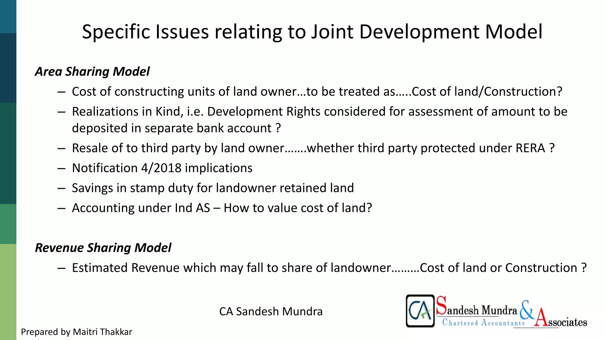 CA Sandesh Mundra
Specific Issues relating to Joint Development Model
Area Sharing Model
– Cost of constructing units of land owner…to be treated as…..Cost of land/Construction?
– Realizations in Kind, i.e. Development Rights considered for assessment of amount to be
deposited in separate bank account ?
– Resale of to third party by land owner…….whether third party protected under RERA ?
– Notification 4/2018 implications
– Savings in stamp duty for landowner retained land
– Accounting under Ind AS – How to value cost of land?
Revenue Sharing Model
– Estimated Revenue which may fall to share of landowner………Cost of land or Construction ?
Prepared by Maitri Thakkar
 