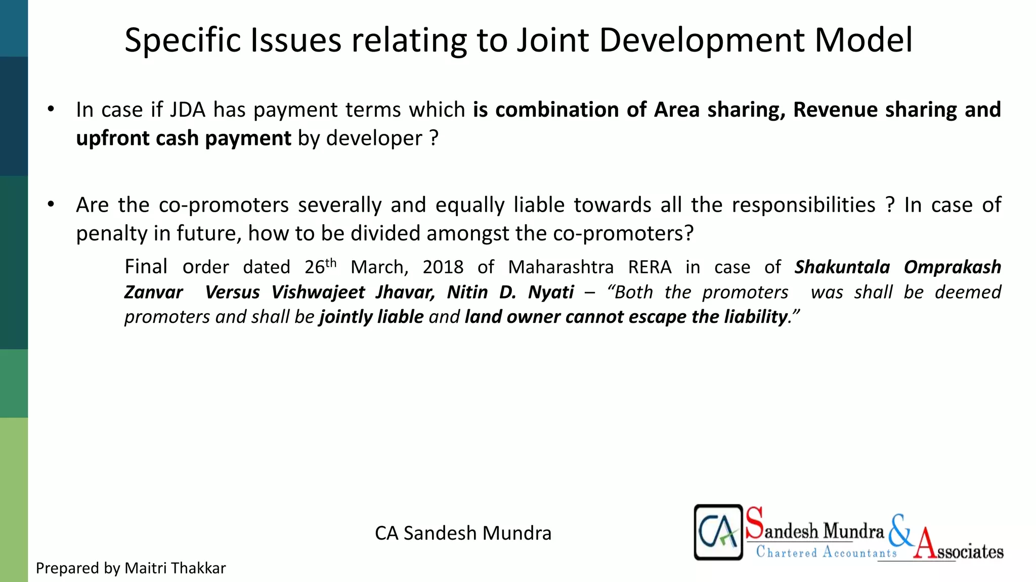 CA Sandesh Mundra
Specific Issues relating to Joint Development Model
• In case if JDA has payment terms which is combination of Area sharing, Revenue sharing and
upfront cash payment by developer ?
• Are the co-promoters severally and equally liable towards all the responsibilities ? In case of
penalty in future, how to be divided amongst the co-promoters?
Final order dated 26th March, 2018 of Maharashtra RERA in case of Shakuntala Omprakash
Zanvar Versus Vishwajeet Jhavar, Nitin D. Nyati – “Both the promoters was shall be deemed
promoters and shall be jointly liable and land owner cannot escape the liability.”
Prepared by Maitri Thakkar
 