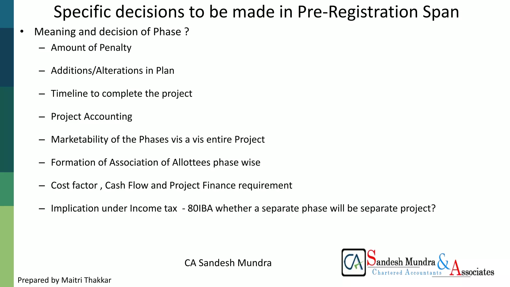 CA Sandesh Mundra
Specific decisions to be made in Pre-Registration Span
• Meaning and decision of Phase ?
– Amount of Penalty
– Additions/Alterations in Plan
– Timeline to complete the project
– Project Accounting
– Marketability of the Phases vis a vis entire Project
– Formation of Association of Allottees phase wise
– Cost factor , Cash Flow and Project Finance requirement
– Implication under Income tax - 80IBA whether a separate phase will be separate project?
Prepared by Maitri Thakkar
 