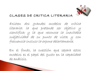 CLASES DE CRITICA LITERARIA

Existen dos grandes modelos de crítica
literaria: la que pretende ser objetivo y
científica; y la que reconoce la inevitable
subjetividad de su punto de vista, y con
frecuencia incluso la expone abiertamente.

En el fondo, la cuestión que separa estos
modelos es el papel del gusto en la capacidad
de análisis.
 