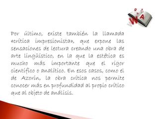 Por último, existe también la llamada
«crítica impresionista», que expone las
sensaciones de lectura creando una obra de
arte lingüístico, en la que la estética es
mucho más importante que el rigor
científico o analítico. En esos casos, como el
de Azorín, la obra crítica nos permite
conocer más en profundidad al propio crítico
que al objeto de análisis.
 