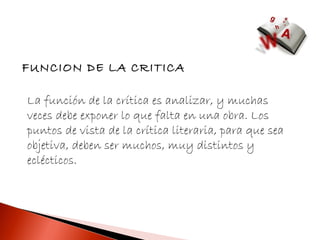 FUNCION DE LA CRITICA

La función de la crítica es analizar, y muchas
veces debe exponer lo que falta en una obra. Los
puntos de vista de la crítica literaria, para que sea
objetiva, deben ser muchos, muy distintos y
eclécticos.
 