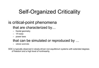 Self-Organized Criticality is critical-point phenomena that are characterized by… fractal geometry 1/f noise power laws that can be simulated or reproduced by … cellular automata SOC is typically observed in slowly-driven non-equilibrium systems with extended degrees of freedom and a high level of nonlinearity. 
