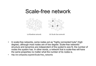 Scale-free network In scale-free networks, some nodes act as "highly connected hubs" (high degree), although most nodes are of low degree. Scale-free networks' structure and dynamics are independent of the system's size N, the number of nodes the system has. In other words, a network that is scale-free will have the same properties no matter what the number of its nodes is. http://en.wikipedia.org/wiki/Scale-free_networks 