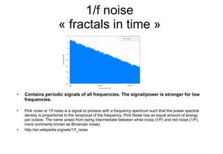 1/f noise « fractals in time » Contains periodic signals of all frequencies. The signal/power is stronger for low frequencies. Pink noise or 1/f noise is a signal or process with a frequency spectrum such that the power spectral density is proportional to the reciprocal of the frequency. Pink Noise has an equal amount of energy per octave. The name arises from being intermediate between white noise (1/f 0 ) and red noise (1/f 2 ), more commonly known as Brownian noise). http://en.wikipedia.org/wiki/1/f_noise 