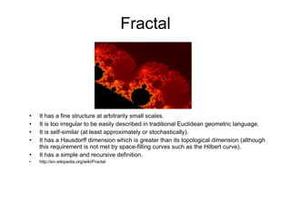 Fractal It has a fine structure at arbitrarily small scales. It is too irregular to be easily described in traditional Euclidean geometric language. It is self-similar (at least approximately or stochastically). It has a Hausdorff dimension which is greater than its topological dimension (although this requirement is not met by space-filling curves such as the Hilbert curve). It has a simple and recursive definition. http://en.wikipedia.org/wiki/Fractal 
