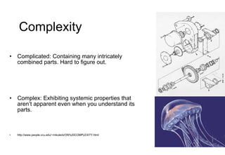 Complexity Complicated: Containing many intricately combined parts. Hard to figure out. Complex: Exhibiting systemic properties that aren’t apparent even when you understand its parts. http://www.people.vcu.edu/~mikuleck/ON%20COMPLEXITY.html 