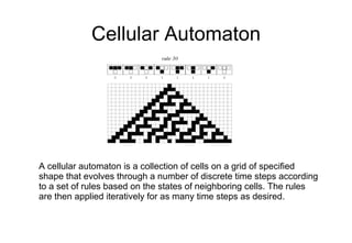 Cellular Automaton A cellular automaton is a collection of cells on a grid of specified shape that evolves through a number of discrete time steps according to a set of rules based on the states of neighboring cells. The rules are then applied iteratively for as many time steps as desired. 