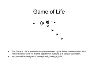 Game of Life The Game of Life is a cellular automaton devised by the British mathematician John Horton Conway in 1970. It is the best-known example of a cellular automaton. http://en.wikipedia.org/wiki/Conway%27s_Game_of_Life 