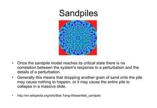 Sandpiles Once the sandpile model reaches its critical state there is no correlation between the system's response to a perturbation and the details of a perturbation.  Generally this means that dropping another grain of sand onto the pile may cause nothing to happen, or it may cause the entire pile to collapse in a massive slide. http://en.wikipedia.org/wiki/Bak-Tang-Wiesenfeld_sandpile 