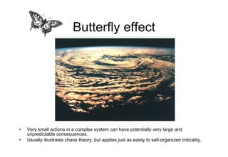 Butterfly effect Very small actions in a complex system can have potentially very large and unpredictable consequences. Usually illustrates chaos theory, but applies just as easily to self-organized criticality. 