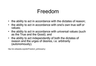 Freedom the ability to act in accordance with the dictates of reason; the ability to act in accordance with one's own true self or values; the ability to act in accordance with universal values (such as the True and the Good); and the ability to act independently of both the dictates of reason and the urges of desires, i.e. arbitrarily (autonomously). http://en.wikipedia.org/wiki/Freedom_(philosophy) 