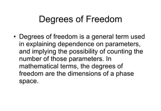 Degrees of Freedom Degrees of freedom is a general term used in explaining dependence on parameters, and implying the possibility of counting the number of those parameters. In mathematical terms, the degrees of freedom are the dimensions of a phase space. 