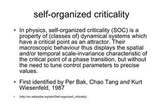 self-organized criticality In physics, self-organized criticality (SOC) is a property of (classes of) dynamical systems which have a critical point as an attractor. Their macroscopic behaviour thus displays the spatial and/or temporal scale-invariance characteristic of the critical point of a phase transition, but without the need to tune control parameters to precise values. First identified by Per Bak, Chao Tang and Kurt Wiesenfeld, 1987 (http://en.wikipedia.org/wiki/Self-organized_criticality) 