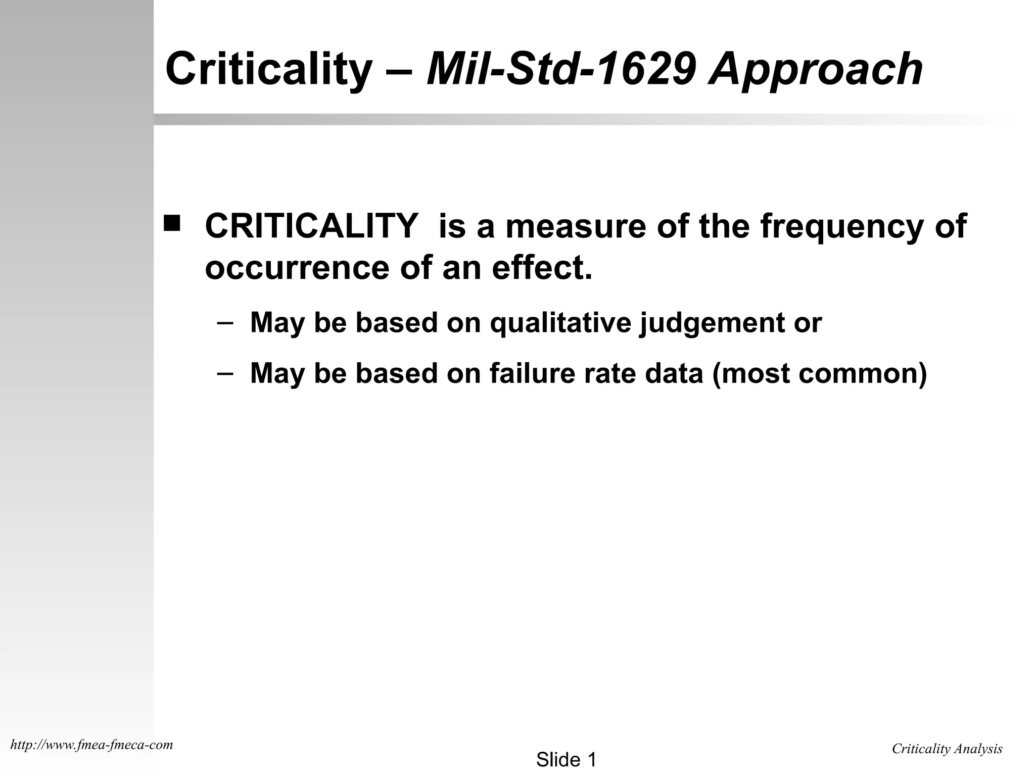 Criticality Analysis
Slide 1
http://www.fmea-fmeca-com
Criticality – Mil-Std-1629 Approach
 CRITICALITY is a measure of the frequency of
occurrence of an effect.
– May be based on qualitative judgement or
– May be based on failure rate data (most common)
 