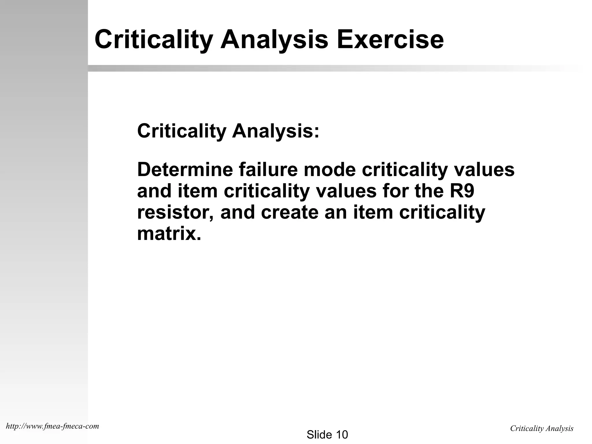 Criticality Analysis
Slide 10
http://www.fmea-fmeca-com
Criticality Analysis Exercise
Criticality Analysis:
Determine failure mode criticality values
and item criticality values for the R9
resistor, and create an item criticality
matrix.
 