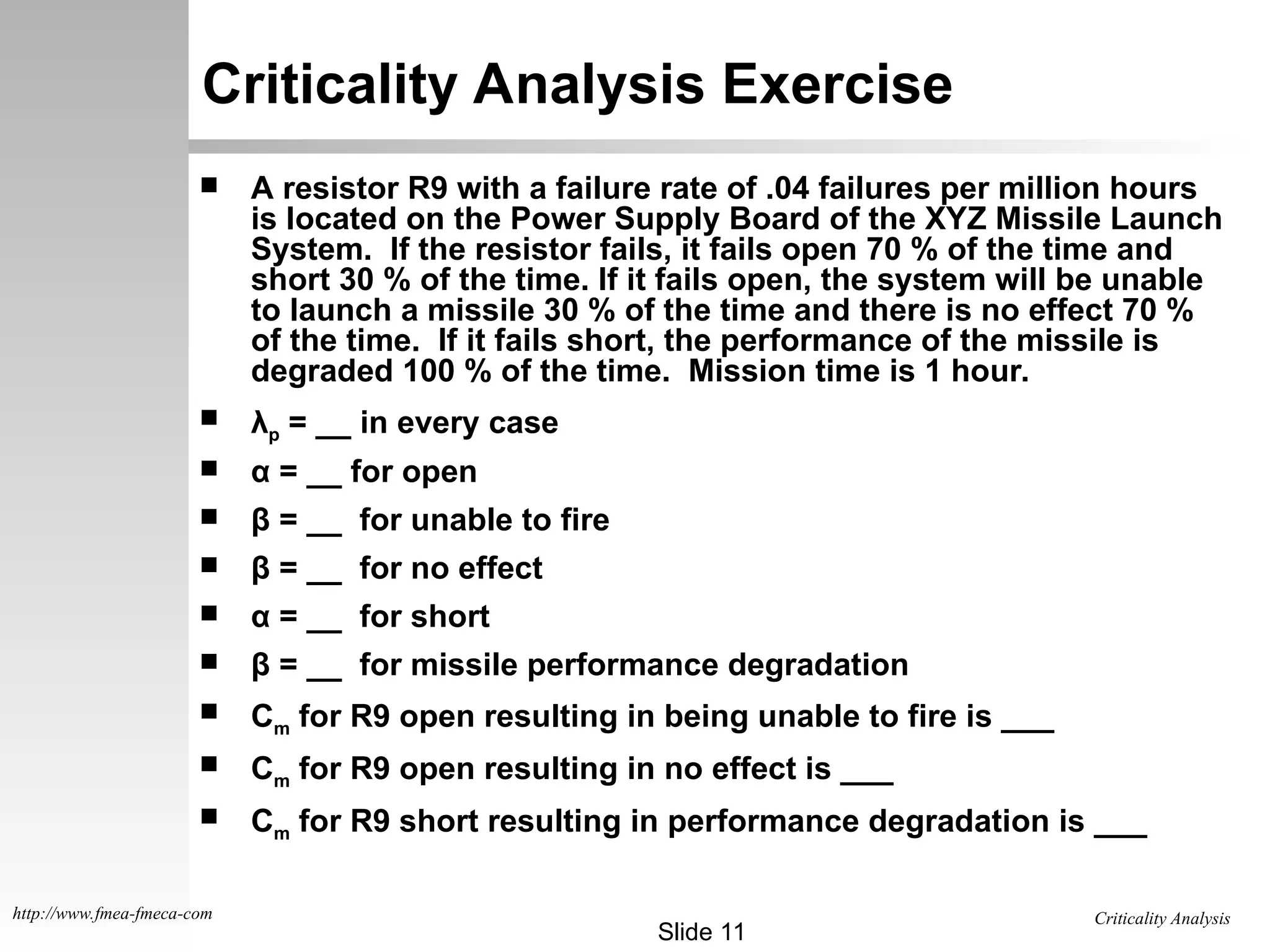 Criticality Analysis
Slide 11
http://www.fmea-fmeca-com
Criticality Analysis Exercise
 A resistor R9 with a failure rate of .04 failures per million hours
is located on the Power Supply Board of the XYZ Missile Launch
System. If the resistor fails, it fails open 70 % of the time and
short 30 % of the time. If it fails open, the system will be unable
to launch a missile 30 % of the time and there is no effect 70 %
of the time. If it fails short, the performance of the missile is
degraded 100 % of the time. Mission time is 1 hour.
 λp = __ in every case
 α = __ for open
 β = __ for unable to fire
 β = __ for no effect
 α = __ for short
 β = __ for missile performance degradation
 Cm for R9 open resulting in being unable to fire is ___
 Cm for R9 open resulting in no effect is ___
 Cm for R9 short resulting in performance degradation is ___
 