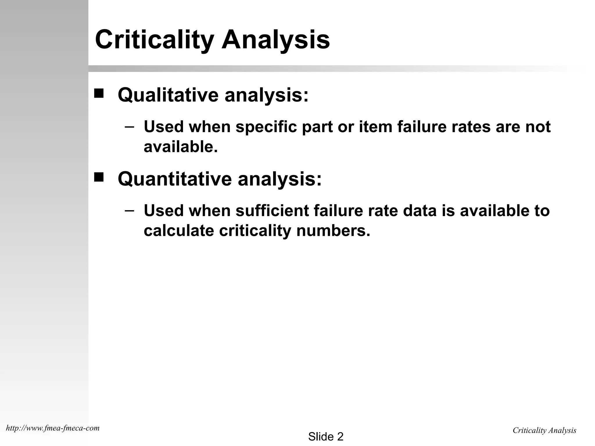 Criticality Analysis
Slide 2
http://www.fmea-fmeca-com
Criticality Analysis
 Qualitative analysis:
– Used when specific part or item failure rates are not
available.
 Quantitative analysis:
– Used when sufficient failure rate data is available to
calculate criticality numbers.
 
