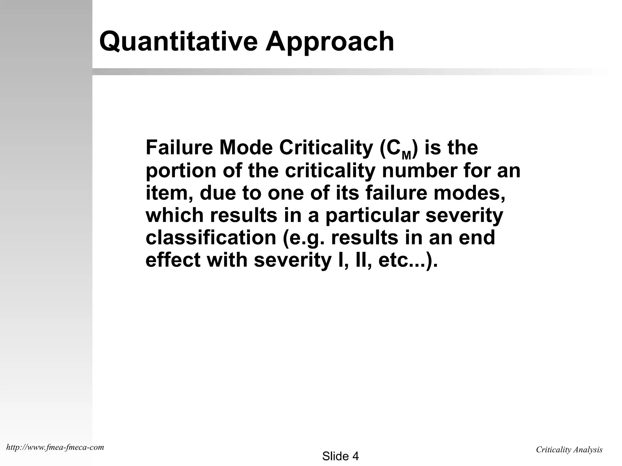 Criticality Analysis
Slide 4
http://www.fmea-fmeca-com
Quantitative Approach
Failure Mode Criticality (CM) is the
portion of the criticality number for an
item, due to one of its failure modes,
which results in a particular severity
classification (e.g. results in an end
effect with severity I, II, etc...).
 