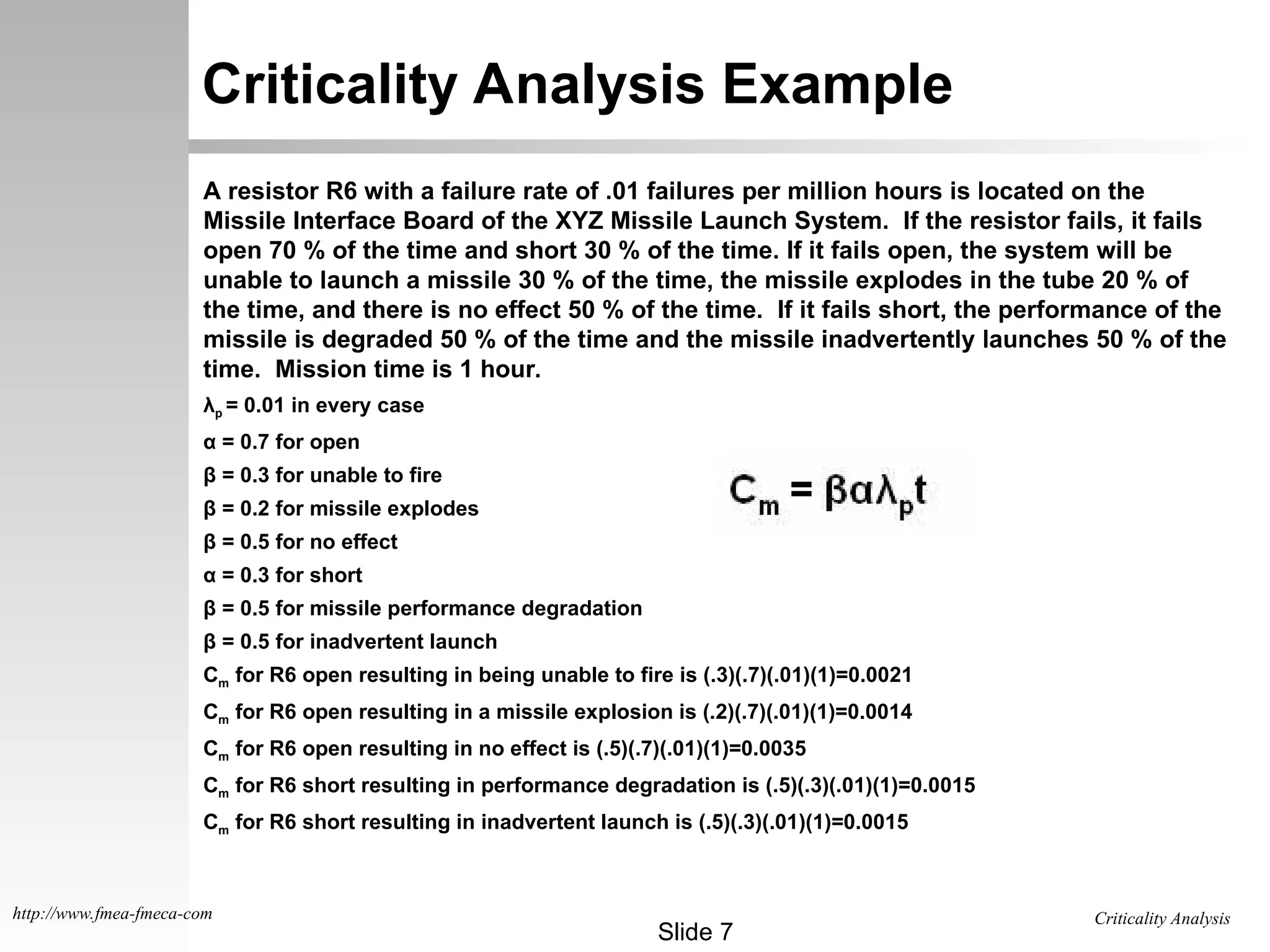 Criticality Analysis
Slide 7
http://www.fmea-fmeca-com
Criticality Analysis Example
A resistor R6 with a failure rate of .01 failures per million hours is located on the
Missile Interface Board of the XYZ Missile Launch System. If the resistor fails, it fails
open 70 % of the time and short 30 % of the time. If it fails open, the system will be
unable to launch a missile 30 % of the time, the missile explodes in the tube 20 % of
the time, and there is no effect 50 % of the time. If it fails short, the performance of the
missile is degraded 50 % of the time and the missile inadvertently launches 50 % of the
time. Mission time is 1 hour.
λp = 0.01 in every case
α = 0.7 for open
β = 0.3 for unable to fire
β = 0.2 for missile explodes
β = 0.5 for no effect
α = 0.3 for short
β = 0.5 for missile performance degradation
β = 0.5 for inadvertent launch
Cm for R6 open resulting in being unable to fire is (.3)(.7)(.01)(1)=0.0021
Cm for R6 open resulting in a missile explosion is (.2)(.7)(.01)(1)=0.0014
Cm for R6 open resulting in no effect is (.5)(.7)(.01)(1)=0.0035
Cm for R6 short resulting in performance degradation is (.5)(.3)(.01)(1)=0.0015
Cm for R6 short resulting in inadvertent launch is (.5)(.3)(.01)(1)=0.0015
 