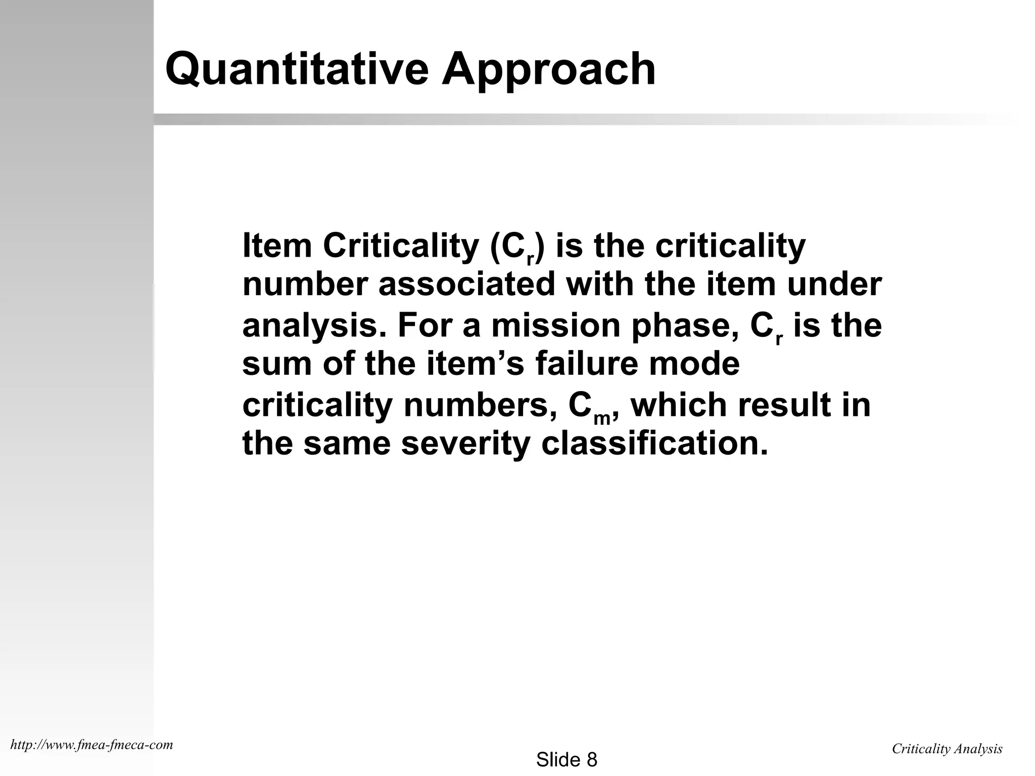 Criticality Analysis
Slide 8
http://www.fmea-fmeca-com
Quantitative Approach
Item Criticality (Cr) is the criticality
number associated with the item under
analysis. For a mission phase, Cr is the
sum of the item’s failure mode
criticality numbers, Cm, which result in
the same severity classification.
 