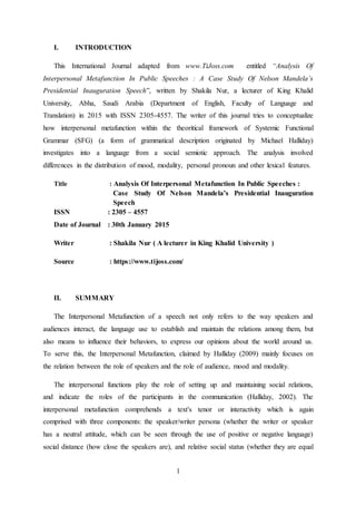1
I. INTRODUCTION
This International Journal adapted from www.TiJoss.com entitled “Analysis Of
Interpersonal Metafunction In Public Speeches : A Case Study Of Nelson Mandela’s
Presidential Inauguration Speech”, written by Shakila Nur, a lecturer of King Khalid
University, Abha, Saudi Arabia (Department of English, Faculty of Language and
Translation) in 2015 with ISSN 2305-4557. The writer of this journal tries to conceptualize
how interpersonal metafunction within the theoritical framework of Systemic Functional
Grammar (SFG) (a form of grammatical description originated by Michael Halliday)
investigates into a language from a social semiotic approach. The analysis involved
differences in the distribution of mood, modality, personal pronoun and other lexical features.
Title : Analysis Of Interpersonal Metafunction In Public Speeches :
Case Study Of Nelson Mandela’s Presidential Inauguration
Speech
ISSN : 2305 – 4557
Date of Journal : 30th January 2015
Writer : Shakila Nur ( A lecturer in King Khalid University )
Source : https://www.tijoss.com/
II. SUMMARY
The Interpersonal Metafunction of a speech not only refers to the way speakers and
audiences interact, the language use to establish and maintain the relations among them, but
also means to influence their behaviors, to express our opinions about the world around us.
To serve this, the Interpersonal Metafunction, claimed by Halliday (2009) mainly focuses on
the relation between the role of speakers and the role of audience, mood and modality.
The interpersonal functions play the role of setting up and maintaining social relations,
and indicate the roles of the participants in the communication (Halliday, 2002). The
interpersonal metafunction comprehends a text's tenor or interactivity which is again
comprised with three components: the speaker/writer persona (whether the writer or speaker
has a neutral attitude, which can be seen through the use of positive or negative language)
social distance (how close the speakers are), and relative social status (whether they are equal
 