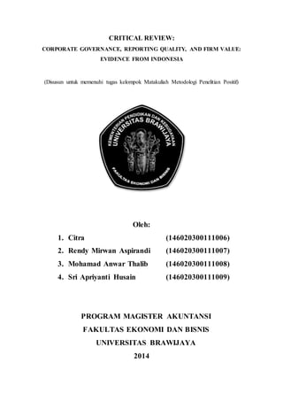 CRITICAL REVIEW:
CORPORATE GOVERNANCE, REPORTING QUALITY, AND FIRM VALUE:
EVIDENCE FROM INDONESIA
(Disusun untuk memenuhi tugas kelompok Matakuliah Metodologi Penelitian Positif)
Oleh:
1. Citra (146020300111006)
2. Rendy Mirwan Aspirandi (146020300111007)
3. Mohamad Anwar Thalib (146020300111008)
4. Sri Apriyanti Husain (146020300111009)
PROGRAM MAGISTER AKUNTANSI
FAKULTAS EKONOMI DAN BISNIS
UNIVERSITAS BRAWIJAYA
2014
 