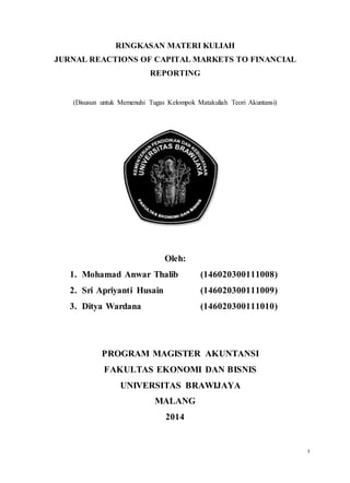 0
RINGKASAN MATERI KULIAH
JURNAL REACTIONS OF CAPITAL MARKETS TO FINANCIAL
REPORTING
(Disusun untuk Memenuhi Tugas Kelompok Matakuliah Teori Akuntansi)
Oleh:
1. Mohamad Anwar Thalib (146020300111008)
2. Sri Apriyanti Husain (146020300111009)
3. Ditya Wardana (146020300111010)
PROGRAM MAGISTER AKUNTANSI
FAKULTAS EKONOMI DAN BISNIS
UNIVERSITAS BRAWIJAYA
MALANG
2014
 