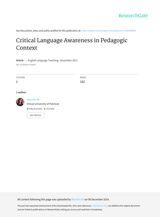 See	discussions,	stats,	and	author	profiles	for	this	publication	at:	https://www.researchgate.net/publication/266488924
Critical	Language	Awareness	in	Pedagogic
Context
Article		in		English	Language	Teaching	·	November	2011
DOI:	10.5539/elt.v4n4p28
CITATION
1
READS
162
1	author:
Shamim	Ali
Virtual	University	of	Pakistan
2	PUBLICATIONS			1	CITATION			
SEE	PROFILE
All	content	following	this	page	was	uploaded	by	Shamim	Ali	on	06	December	2014.
The	user	has	requested	enhancement	of	the	downloaded	file.	All	in-text	references	underlined	in	blue	are	added	to	the	original	document
and	are	linked	to	publications	on	ResearchGate,	letting	you	access	and	read	them	immediately.
 