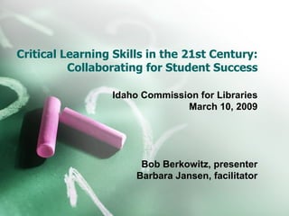 Critical Learning Skills in the 21st Century: Collaborating for Student Success Idaho Commission for Libraries March 10, 2009 Bob Berkowitz, presenter Barbara Jansen, facilitator 
