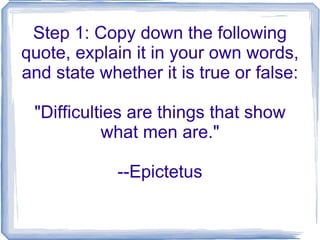 Step 1: Copy down the following quote, explain it in your own words, and state whether it is true or false: &quot;Difficulties are things that show what men are.&quot; --Epictetus 