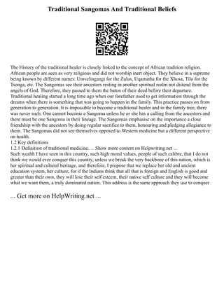 Traditional Sangomas And Traditional Beliefs
The History of the traditional healer is closely linked to the concept of African tradition religion.
African people are seen as very religious and did not worship inert object. They believe in a supreme
being known by different names: Umvelingangi for the Zulus, Uqamatha for the Xhosa, Tilo for the
Tsonga, etc. The Sangomas see their ancestors resting in another spiritual realm not distend from the
angels of God. Therefore, they passed to them the baton of their deed before their departure.
Traditional healing started a long time ago when our forefather used to get information through the
dreams when there is something that was going to happen in the family. This practice passes on from
generation to generation. It is impossible to become a traditional healer and in the family tree, there
was never such. One cannot become a Sangoma unless he or she has a calling from the ancestors and
there must be one Sangoma in their lineage. The Sangomas emphasise on the importance a close
friendship with the ancestors by doing regular sacrifice to them, honouring and pledging allegiance to
them. The Sangomas did not see themselves opposed to Western medicine but a different perspective
on health.
1.2 Key definitions
1.2.1 Definition of traditional medicine. ... Show more content on Helpwriting.net ...
Such wealth I have seen in this country, such high moral values, people of such calibre, that I do not
think we would ever conquer this country, unless we break the very backbone of this nation, which is
her spiritual and cultural heritage, and therefore, I propose that we replace her old and ancient
education system, her culture, for if the Indians think that all that is foreign and English is good and
greater than their own, they will lose their self esteem, their native self culture and they will become
what we want them, a truly dominated nation. This address is the same approach they use to conquer
... Get more on HelpWriting.net ...
 