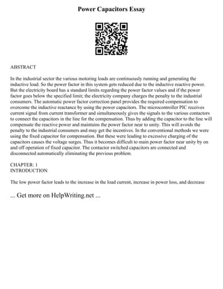 Power Capacitors Essay
ABSTRACT
In the industrial sector the various motoring loads are continuously running and generating the
inductive load. So the power factor in this system gets reduced due to the inductive reactive power.
But the electricity board has a standard limits regarding the power factor values and if the power
factor goes below the specified limit; the electricity company charges the penalty to the industrial
consumers. The automatic power factor correction panel provides the required compensation to
overcome the inductive reactance by using the power capacitors. The microcontroller PIC receives
current signal from current transformer and simultaneously gives the signals to the various contactors
to connect the capacitors in the line for the compensation. Thus by adding the capacitor to the line will
compensate the reactive power and maintains the power factor near to unity. This will avoids the
penalty to the industrial consumers and may get the incentives. In the conventional methods we were
using the fixed capacitor for compensation. But these were leading to excessive charging of the
capacitors causes the voltage surges. Thus it becomes difficult to main power factor near unity by on
and off operation of fixed capacitor. The contactor switched capacitors are connected and
disconnected automatically eliminating the previous problem.
CHAPTER: 1
INTRODUCTION
The low power factor leads to the increase in the load current, increase in power loss, and decrease
... Get more on HelpWriting.net ...
 