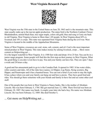 West Virginia Research Paper
West Virginia was the 35th state in the United States on June 20, 1863 and it s the mountain state. This
state usually ranks up to the top ten apple production. The states bird is the Northern Cardinal, Flower
Rhododendron, animal black bear, tree sugar maple, colors old gold, blue and song is Carry me back
to old Virginia. West Virginia is home to More than 1.85 people. In West Virginia about 82% is
livestock and 18% is crops. This state was separated from Virginia State during the civil war. West
Virginia is located in the middle of the Appalachian Mountains.
Some of West Virginia s resources are coal, stone, salt, cement, and oil. Coal is the most important
mined product in West Virginia. This state makes money by saleing livestock, crops ... Show more
content on Helpwriting.net ...
It is the largest waterfall in West Virginia. It is 1500 feet wide and drops 10 to 25 feet. You can be in a
junior range program. Some people will find this the first stop on their journey in West Virginia. What
the good thing is you don t even have to pay. You and your family can have fun. They are open 7 days
a week and 24 hours a day.
A good and fun amusement park to go to is the Comden Park. It opened in 1903. It has water slides,
roller coasters and rides. All of the rides have names, Lil Dipper, Log flume, flying scooters, Big
Dipper, and Paratrooper and it has a haunted house. You can rent a hotel if you want to stay the night.
It has a place where you and your family can hang out and have a picnic. They have good food and
rides. You should go there sometime with your friends and family to have fun and see some other cool
stuff.
One of the people that was born in West Virginia is Nancy hanks. She is the mother of Abraham
Lincoln. She was born February 5, 1784. She got married June 12, 1806. There first kid was born on
February 10, 1807. Her name was Sarah. A couple years later she had a boy. His name was Abraham
Lincoln. He was born February 12, 1809. She died October 5,
... Get more on HelpWriting.net ...
 