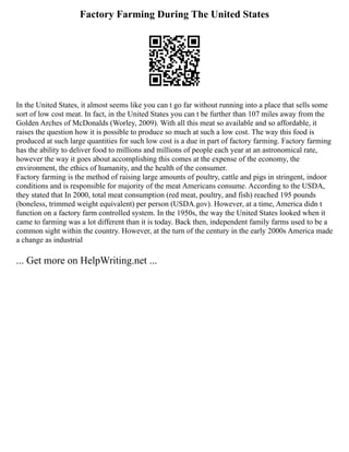 Factory Farming During The United States
In the United States, it almost seems like you can t go far without running into a place that sells some
sort of low cost meat. In fact, in the United States you can t be further than 107 miles away from the
Golden Arches of McDonalds (Worley, 2009). With all this meat so available and so affordable, it
raises the question how it is possible to produce so much at such a low cost. The way this food is
produced at such large quantities for such low cost is a due in part of factory farming. Factory farming
has the ability to deliver food to millions and millions of people each year at an astronomical rate,
however the way it goes about accomplishing this comes at the expense of the economy, the
environment, the ethics of humanity, and the health of the consumer.
Factory farming is the method of raising large amounts of poultry, cattle and pigs in stringent, indoor
conditions and is responsible for majority of the meat Americans consume. According to the USDA,
they stated that In 2000, total meat consumption (red meat, poultry, and fish) reached 195 pounds
(boneless, trimmed weight equivalent) per person (USDA.gov). However, at a time, America didn t
function on a factory farm controlled system. In the 1950s, the way the United States looked when it
came to farming was a lot different than it is today. Back then, independent family farms used to be a
common sight within the country. However, at the turn of the century in the early 2000s America made
a change as industrial
... Get more on HelpWriting.net ...
 