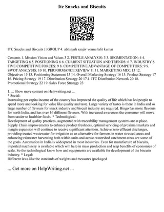 Itc Snacks and Biscuits
ITC Snacks and Biscuits | | GROUP 4: abhinash sanjiv verma lalit kumar
Contents 1. Mission Vision and Values 3 2. PESTLE ANALYSIS: 3 3. SEGMENTATION: 4 4.
TARGETING 6 5. POSITIONING 6 6. CURRENT SITUATION AND TRENDS: 6 7. INDUSTRY S
FIVE COMPETITIVE FORCES: 9 8. COMPETITIVE ADVANTAGE OF COMPETITORS: 9 9.
SWOT ANALYSIS: 10 10. PERFORMANCE REVIEW 11 11. MARKETING MIX: 13 12.
Objectives 15 13. Positioning Statement 15 14. Overall Marketing Strategy 16 15. Product Strategy 17
16. Pricing Strategy 19 17. Distribution Strategy 20 17.1. ITC Distribution Network 20 18.
Promotional Strategy 22 19. Sales Force Strategy 23
1. ... Show more content on Helpwriting.net ...
* Social:
Increasing per capita income of the country has improved the quality of life which has led people to
spend more and looking for value like quality and taste. Large variety of tastes is there in India and so
large number of flavours for snack industry and biscuit industry are required. Bingo has more flavours
for north India, and has over 16 different flavours. With increased awareness the consumer will move
from tastier to healthier foods. * Technological:
Development of quality practices, augmented with traceability management systems are at place.
Supply Chain improvements to enhance product freshness, optimal servicing of proximal markets and
margin expansion will continue to receive significant attention. Achieve zero effluent discharges,
providing treated wastewater for irrigation as an alternative for farmers in water stressed areas and
enhancing rainwater harvesting both within units and across watershed catchment areas are some of
the goals. Automation in India is widespread in most industries. Even for manufacture of biscuits,
imported machinery is available which will help in mass production and reap benefits of economies of
scale. So the technological know how and equipments are available for development of the biscuits
industry. * Legal:
Different laws like the standards of weights and measures (packaged
... Get more on HelpWriting.net ...
 