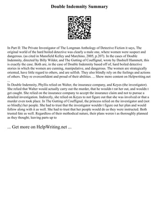Double Indemnity Summary
In Part II: The Private Investigator of The Longman Anthology of Detective Fiction it says, The
original world of the hard boiled detective was clearly a male one, where women were suspect and
dangerous. (as cited in Mansfield Kelley and Marchino, 2005, p.207). In the cases of Double
Indemnity, directed by Billy Wilder, and The Gutting of Couffignal, wrote by Dashiell Hammett, this
is exactly the case. Both are, in the case of Double Indemnity based off of, hard boiled detective
stories in which the women are cunning, manipulative, and dangerous. The women are strategically
oriented, have little regard to others, and are selfish. They also blindly rely on the feelings and actions
of others. They re overconfident and proud of their abilities. ... Show more content on Helpwriting.net
...
In Double Indemnity, Phyllis relied on Walter, the insurance company, and Keyes (the investigator).
She relied that Walter would actually carry out the murder, that he wouldn t rat her out, and wouldn t
get caught. She relied on the insurance company to accept the insurance claim and not to pursue a
detailed investigation. Indirectly, she relied on Keyes to not figure out that she was involved or that a
murder even took place. In The Gutting of Couffignal, the princess relied on the investigator and (not
so blindly) her people. She had to trust that the investigator wouldn t figure out her plan and would
follow along with it as well. She had to trust that her people would do as they were instructed. Both
trusted fate as well. Regardless of their methodical nature, their plans weren t as thoroughly planned
as they thought; leaving parts up to
... Get more on HelpWriting.net ...
 