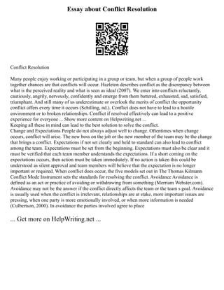 Essay about Conflict Resolution
Conflict Resolution
Many people enjoy working or participating in a group or team, but when a group of people work
together chances are that conflicts will occur. Hazleton describes conflict as the discrepancy between
what is the perceived reality and what is seen as ideal (2007). We enter into conflicts reluctantly,
cautiously, angrily, nervously, confidently and emerge from them battered, exhausted, sad, satisfied,
triumphant. And still many of us underestimate or overlook the merits of conflict the opportunity
conflict offers every time it occurs (Schilling, nd.). Conflict does not have to lead to a hostile
environment or to broken relationships. Conflict if resolved effectively can lead to a positive
experience for everyone ... Show more content on Helpwriting.net ...
Keeping all these in mind can lead to the best solution to solve the conflict.
Change and Expectations People do not always adjust well to change. Oftentimes when change
occurs, conflict will arise. The new boss on the job or the new member of the team may be the change
that brings a conflict. Expectations if not set clearly and held to standard can also lead to conflict
among the team. Expectations must be set from the beginning. Expectations must also be clear and it
must be verified that each team member understands the expectations. If a short coming on the
expectations occurs, then action must be taken immediately. If no action is taken this could be
understood as silent approval and team members will believe that the expectation is no longer
important or required. When conflict does occur, the five models set out in The Thomas Kilmann
Conflict Mode Instrument sets the standards for resolving the conflict. Avoidance Avoidance is
defined as an act or practice of avoiding or withdrawing from something (Merriam Webster.com).
Avoidance may not be the answer if the conflict directly affects the team or the team s goal. Avoidance
is usually used when the conflict is irrelevant, relationships are at stake, more important issues are
pressing, when one party is more emotionally involved, or when more information is needed
(Culbertson, 2000). In avoidance the parties involved agree to place
... Get more on HelpWriting.net ...
 