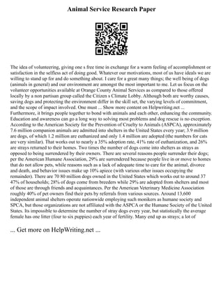 Animal Service Research Paper
The idea of volunteering, giving one s free time in exchange for a warm feeling of accomplishment or
satisfaction in the selfless act of doing good. Whatever our motivations, most of us have ideals we are
willing to stand up for and do something about. I care for a great many things; the well being of dogs
(animals in general) and our environment are amongst the most important to me. Let us focus on the
volunteer opportunities available at Orange County Animal Services as compared to those offered
locally by a non partisan group called the Citizen s Climate Lobby. Although both are worthy causes,
saving dogs and protecting the environment differ in the skill set, the varying levels of commitment,
and the scope of impact involved. One must ... Show more content on Helpwriting.net ...
Furthermore, it brings people together to bond with animals and each other, enhancing the community.
Education and awareness can go a long way to solving most problems and dog rescue is no exception.
According to the American Society for the Prevention of Cruelty to Animals (ASPCA), approximately
7.6 million companion animals are admitted into shelters in the United States every year; 3.9 million
are dogs, of which 1.2 million are euthanized and only 1.4 million are adopted (the numbers for cats
are very similar). That works out to nearly a 35% adoption rate, 41% rate of euthanization, and 26%
are strays returned to their homes. Two times the number of dogs come into shelters as strays as
opposed to being surrendered by their owners. There are several reasons people surrender their dogs;
per the American Humane Association, 29% are surrendered because people live in or move to homes
that do not allow pets, while reasons such as a lack of adequate time to care for the animal, divorce
and death, and behavior issues make up 10% apiece (with various other issues occupying the
remainder). There are 70 80 million dogs owned in the United States which works out to around 37
47% of households; 28% of dogs come from breeders while 29% are adopted from shelters and most
of those are through friends and acquaintances. Per the American Veterinary Medicine Association
roughly 40% of pet owners find their pets by referrals from various sources. Around 13,600
independent animal shelters operate nationwide employing such monikers as humane society and
SPCA, but those organizations are not affiliated with the ASPCA or the Humane Society of the United
States. Its impossible to determine the number of stray dogs every year, but statistically the average
female has one litter (four to six puppies) each year of fertility. Many end up as strays; a lot of
... Get more on HelpWriting.net ...
 