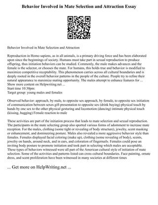 Behavior Involved in Mate Selection and Attraction Essay
Behavior Involved in Mate Selection and Attraction
Reproduction in Homo sapiens, as in all animals, is a primary driving force and has been elaborated
upon since the beginnings of society. Humans must take part in sexual reproduction to produce
offspring, thus initiation behaviors can be studied. Commonly, the male makes advances and the
female is the selector, or chooses the mate. For humans, this holds true and behavior is modified to
maximize competitive receptability. This phenomenon carries across all cultural boundaries and is
deeply rooted in the overall behavior patterns in the people of the culture. People try to refine their
natural appearance to maximize mating opportunity. The males attempt to enhance features for ...
Show more content on Helpwriting.net ...
Start time 10:30pm:
Target group: young males and females
Observed behavior: approach, by male, to opposite sex approach, by female, to opposite sex initiation
of communication between sexes gift presentation to opposite sex (drink buying) physical touch by
hands by one sex to the other physical gesturing and locomotion (dancing) intimate physical touch
(kissing, hugging) Female reaction to male
These activities are part of the initiation process that leads to mate selection and sexual reproduction.
The participants in the mate selecting group also sported various forms of adornment to increase mate
reception. For the males, clothing (some tight or revealing of body structure), jewelry, scent masking
or enhancement, and domineering posture. Males also revealed a more aggressive behavior style than
females. Females displayed facial coloring (make up), clothing (some revealing of body), scents,
jewelry on hands, around neck, and in ears, and coloration of fingernails. Females could pose an
inviting body posture to promote initiation and took part in selecting which males are acceptable.
These types of behaviors witnessed were all part of the American cultural style of initiation of mate
selection. Some of the activities and patterns listed can cross cultural boundaries. Face painting, ornate
dress, and scent proliferation have been witnessed in many societies at different times
... Get more on HelpWriting.net ...
 