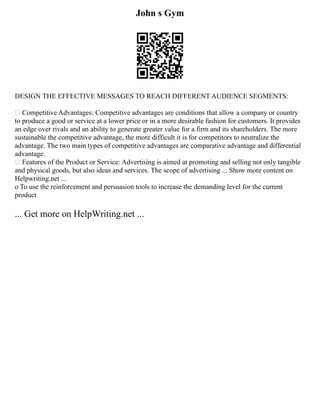 John s Gym
DESIGN THE EFFECTIVE MESSAGES TO REACH DIFFERENT AUDIENCE SEGMENTS:
 Competitive Advantages: Competitive advantages are conditions that allow a company or country
to produce a good or service at a lower price or in a more desirable fashion for customers. It provides
an edge over rivals and an ability to generate greater value for a firm and its shareholders. The more
sustainable the competitive advantage, the more difficult it is for competitors to neutralize the
advantage. The two main types of competitive advantages are comparative advantage and differential
advantage.
 Features of the Product or Service: Advertising is aimed at promoting and selling not only tangible
and physical goods, but also ideas and services. The scope of advertising ... Show more content on
Helpwriting.net ...
o To use the reinforcement and persuasion tools to increase the demanding level for the current
product
... Get more on HelpWriting.net ...
 