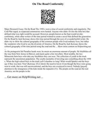 On The Road Conformity
Major Research Essay: On the Road The 1950 s were a time of social conformity and singularity. The
Cold War raged, as suspected communists were hunted. Anyone who didn t fit into the little box that
defined what was right would be accused. However, people known as the beat would revoke
conformity, while other writers of the time period wanted to create a novel that defined the generation.
On the Road by Jack Kerouac shows this time period through the eyes of a wanderlustful writer. He
didn t try to show the cultural geography of the common people who lived ordinary lives, but rather
the wanderers who lived to see the diversity of America. On the Road by Jack Kerouac shows the
cultural geography of the time period using the road and the ... Show more content on Helpwriting.net
...
As the protagonist Sal Paradise heads west, he meets an enormous amount of people. He hitchhikes all
the way from New Jersey to Denver, and meets quite a few travellers. Most notably, the two
Minnesota farm boys who take any hitchhiker they can west. The collection of youth in the truck
represent the uncommon population. The youths mentality of traveling says something about the 1950
s. When the high school boys in the truck yell Columbus so long! What would Sparkie and the boys
say if they was here. Yow! (Kerouac 25) it shows the need to travel. Even though the boys were going
west to work, that was still unconventional, and the boys are overjoyed to travel. Nobody [payed]
attention to the strangeness of the kids inside the tarpaulin (31). The people on the road are the real
America, not the people in the
... Get more on HelpWriting.net ...
 