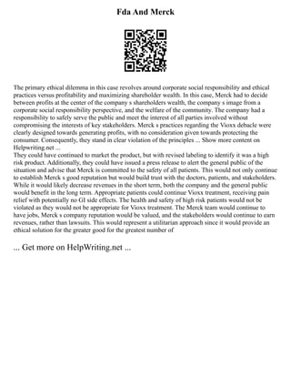 Fda And Merck
The primary ethical dilemma in this case revolves around corporate social responsibility and ethical
practices versus profitability and maximizing shareholder wealth. In this case, Merck had to decide
between profits at the center of the company s shareholders wealth, the company s image from a
corporate social responsibility perspective, and the welfare of the community. The company had a
responsibility to safely serve the public and meet the interest of all parties involved without
compromising the interests of key stakeholders. Merck s practices regarding the Vioxx debacle were
clearly designed towards generating profits, with no consideration given towards protecting the
consumer. Consequently, they stand in clear violation of the principles ... Show more content on
Helpwriting.net ...
They could have continued to market the product, but with revised labeling to identify it was a high
risk product. Additionally, they could have issued a press release to alert the general public of the
situation and advise that Merck is committed to the safety of all patients. This would not only continue
to establish Merck s good reputation but would build trust with the doctors, patients, and stakeholders.
While it would likely decrease revenues in the short term, both the company and the general public
would benefit in the long term. Appropriate patients could continue Vioxx treatment, receiving pain
relief with potentially no GI side effects. The health and safety of high risk patients would not be
violated as they would not be appropriate for Vioxx treatment. The Merck team would continue to
have jobs, Merck s company reputation would be valued, and the stakeholders would continue to earn
revenues, rather than lawsuits. This would represent a utilitarian approach since it would provide an
ethical solution for the greater good for the greatest number of
... Get more on HelpWriting.net ...
 