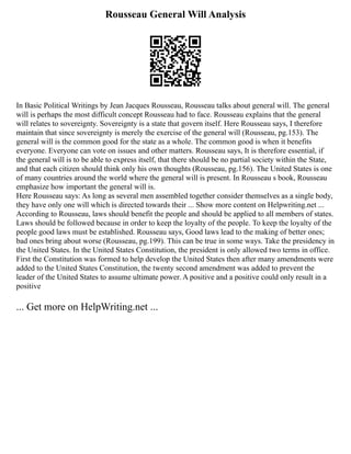 Rousseau General Will Analysis
In Basic Political Writings by Jean Jacques Rousseau, Rousseau talks about general will. The general
will is perhaps the most difficult concept Rousseau had to face. Rousseau explains that the general
will relates to sovereignty. Sovereignty is a state that govern itself. Here Rousseau says, I therefore
maintain that since sovereignty is merely the exercise of the general will (Rousseau, pg.153). The
general will is the common good for the state as a whole. The common good is when it benefits
everyone. Everyone can vote on issues and other matters. Rousseau says, It is therefore essential, if
the general will is to be able to express itself, that there should be no partial society within the State,
and that each citizen should think only his own thoughts (Rousseau, pg.156). The United States is one
of many countries around the world where the general will is present. In Rousseau s book, Rousseau
emphasize how important the general will is.
Here Rousseau says: As long as several men assembled together consider themselves as a single body,
they have only one will which is directed towards their ... Show more content on Helpwriting.net ...
According to Rousseau, laws should benefit the people and should be applied to all members of states.
Laws should be followed because in order to keep the loyalty of the people. To keep the loyalty of the
people good laws must be established. Rousseau says, Good laws lead to the making of better ones;
bad ones bring about worse (Rousseau, pg.199). This can be true in some ways. Take the presidency in
the United States. In the United States Constitution, the president is only allowed two terms in office.
First the Constitution was formed to help develop the United States then after many amendments were
added to the United States Constitution, the twenty second amendment was added to prevent the
leader of the United States to assume ultimate power. A positive and a positive could only result in a
positive
... Get more on HelpWriting.net ...
 