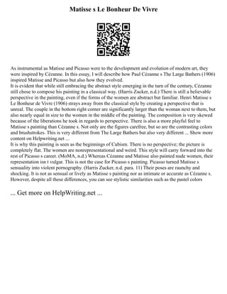 Matisse s Le Bonheur De Vivre
As instrumental as Matisse and Picasso were to the development and evolution of modern art, they
were inspired by Cézanne. In this essay, I will describe how Paul Cézanne s The Large Bathers (1906)
inspired Matisse and Picasso but also how they evolved.
It is evident that while still embracing the abstract style emerging in the turn of the century, Cézanne
still chose to compose his painting in a classical way. (Harris Zucker, n.d.) There is still a believable
perspective in the painting, even if the forms of the women are abstract but familiar. Henri Matisse s
Le Bonheur de Vivre (1906) strays away from the classical style by creating a perspective that is
unreal. The couple in the bottom right corner are significantly larger than the woman next to them, but
also nearly equal in size to the women in the middle of the painting. The composition is very skewed
because of the liberations he took in regards to perspective. There is also a more playful feel to
Matisse s painting than Cézanne s. Not only are the figures carefree, but so are the contrasting colors
and brushstrokes. This is very different from The Large Bathers but also very different ... Show more
content on Helpwriting.net ...
It is why this painting is seen as the beginnings of Cubism. There is no perspective; the picture is
completely flat. The women are nonrepresentational and weird. This style will carry forward into the
rest of Picasso s career. (MoMA, n.d.) Whereas Cézanne and Matisse also painted nude women, their
representation isn t vulgar. This is not the case for Picasso s painting. Picasso turned Matisse s
sensuality into violent pornography. (Harris Zucker, n.d. para. 11) Their poses are raunchy and
shocking. It is not as sensual or lively as Matisse s painting nor as intimate or accurate as Cézanne s.
However, despite all these differences, you can see stylistic similarities such as the pastel colors
... Get more on HelpWriting.net ...
 