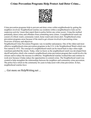 Crime Prevention Programs Help Protect And Deter Crime...
Crime prevention programs help to prevent and deter crime within neighborhoods by getting the
neighbors involved. Neighborhood watches use residents within a neighborhood to look out for
suspicious activity/ issues then report them to police before any crime occurs. Using this method
potentially deters crime and offenders from committing more crimes. A neighborhood watch can
consist of a block watch, community watch, home watch and citizen alert. Neighborhood crime
prevention programs arose because of the need to get citizens involved in preventing crime.
Overview of history and objectives
Neighborhood Crime Prevention Programs vary in number and purpose. One of the oldest and most
effective neighborhood crime prevention programs in the U.S. is the Neighborhood Watch which was
first started in 1972. The concept of a neighborhood watch can be traced back to days when night
watchmen patrolled the streets. Today, what we know as the neighborhood watch was developed from
sheriff and police chiefs who wanted a neighborhood crime prevention program that would involve the
citizens and to reduce the increase in robberies. Neighborhood watches worked then and continue to
work now because it helps reduce the opportunities to commit crime. The Neighborhood watch was
created to help strengthen the relationships between the neighbors and community crime prevention.
The police have relied on the community for years to help assist with crime prevention. In fact,
neighborhood watches have
... Get more on HelpWriting.net ...
 